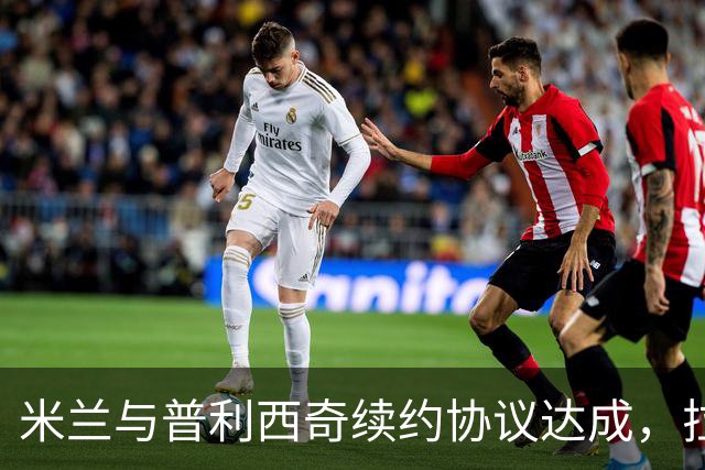米兰与普利西奇续约协议达成，拉比奥续约计划即将展开